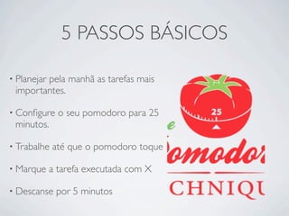 5 PASSOS BÁSICOS

• Planejar
        pela manhã as tarefas mais
 importantes.

• Conﬁgure     o seu pomodoro para 25
 minutos.

• Trabalhe   até que o pomodoro toque

• Marque     a tarefa executada com X

• Descanse    por 5 minutos
 