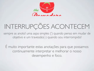 INTERRUPÇÕES ACONTECEM
sempre as anoto! uma aspa simples (‘) quando penso em mudar de
      objetivo e um travessão(-) quando sou interrompido!

 É muito importante estas anotações para que possamos
     continuamente interpretar e melhorar o nosso
                 desempenho e foco.
 