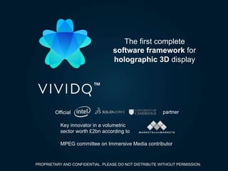 TM	
The first complete
software framework for
holographic 3D display
Official	 partner	
Key innovator in a volumetric
sector worth £2bn according to	
MPEG committee on Immersive Media contributor	
PROPRIETARY AND CONFIDENTIAL. PLEASE DO NOT DISTRIBUTE WITHOUT PERMISSION.
 