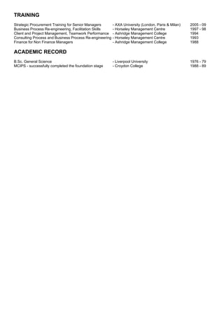 TRAINING
Strategic Procurement Training for Senior Managers       - AXA University (London, Paris & Milan)   2005 - 09
Business Process Re-engineering, Facilitation Skills     - Horseley Management Centre               1997 - 98
Client and Project Management, Teamwork Performance      - Ashridge Management College              1994
Consulting Process and Business Process Re-engineering   - Horseley Management Centre               1993
Finance for Non Finance Managers                         - Ashridge Management College              1988

ACADEMIC RECORD
B.Sc. General Science                                    - Liverpool University                     1976 - 79
MCIPS - successfully completed the foundation stage      - Croydon College                          1988 - 89
 