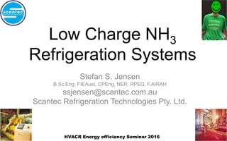 Low Charge NH3
Refrigeration Systems
Stefan S. Jensen
B.Sc.Eng. FIEAust, CPEng, NER, RPEQ, F.AIRAH
ssjensen@scantec.com.au
Scantec Refrigeration Technologies Pty. Ltd.
HVACR Energy efficiency Seminar 2016
 