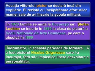 Vocaţia viitoruluiVocaţia viitorului pictorpictor se declară încă dinse declară încă din
copilărie. El rezistă cu încăpăţânare eforturilorcopilărie. El rezistă cu încăpăţânare eforturilor
mamei sale de a-l înscrie la şcoala militarămamei sale de a-l înscrie la şcoala militară.
ÎnÎn 18731873 familia se mută lafamilia se mută la BucureştiBucureşti iariar ŞtefanŞtefan
LuchianLuchian se înscrie înse înscrie în 18851885 la clasa de pictură ala clasa de pictură a
Şcolii Naţionale de Arte FrumoaseŞcolii Naţionale de Arte Frumoase, pe care o, pe care o
absolvă înabsolvă în 18891889 ..
Îndrumător, în această perioadă de formare, i-Îndrumător, în această perioadă de formare, i-
a fost pictorula fost pictorul Nicolae GrigorescuNicolae Grigorescu care l-acare l-a
încurajat, fără să-i împiedice libera dezvoltare aîncurajat, fără să-i împiedice libera dezvoltare a
personalităţii.personalităţii.
 