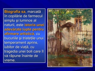 ““ Casă cu gard”Casă cu gard”Biografia saBiografia sa, marcat, marcatăă
în copilărie de farmeculîn copilărie de farmecul
simplu şi luminos alsimplu şi luminos al
naturii, estenaturii, este istoria uneiistoria unei
adevărate lupte pentruadevărate lupte pentru
afirmare artisticăafirmare artistică, cu, cu
bucuriile şi tristeţile unuibucuriile şi tristeţile unui
temperament aprins,temperament aprins,
iubitor de viaţă, cuiubitor de viaţă, cu
tragedia unei boli care îltragedia unei boli care îl
va răpune înainte deva răpune înainte de
vreme.vreme.
 