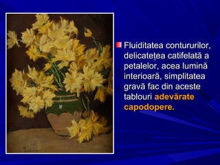 Fluiditatea contururilor,Fluiditatea contururilor,
delicateţea catifelată adelicateţea catifelată a
petalelor, acea luminăpetalelor, acea lumină
interioară, simplitateainterioară, simplitatea
gravă fac din acestegravă fac din aceste
tablouritablouri adevărateadevărate
capodopere.capodopere.
 