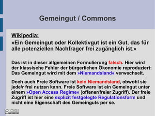 Gemeingut / Commons

Wikipedia:
»Ein Gemeingut oder Kollektivgut ist ein Gut, das für
alle potenziellen Nachfrager frei zugänglich ist.«

Das ist in dieser allgemeinen Formulierung falsch. Hier wird
der klassische Fehler der bürgerlichen Ökonomie reproduziert:
Das Gemeingut wird mit dem »Niemandsland« verwechselt.
Doch auch Freie Software ist kein Niemandsland, obwohl sie
jede/r frei nutzen kann. Freie Software ist ein Gemeingut unter
einem »Open Access Regime« (offener/freier Zugriff). Der freie
Zugriff ist hier eine explizit festgelegte Regulationsform und
nicht eine Eigenschaft des Gemeinguts per se.
 