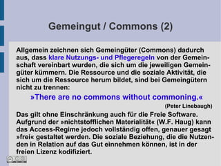Gemeingut / Commons (2)

Allgemein zeichnen sich Gemeingüter (Commons) dadurch
aus, dass klare Nutzungs- und Pflegeregeln von der Gemein-
schaft vereinbart wurden, die sich um die jeweiligen Gemein-
güter kümmern. Die Ressource und die soziale Aktivität, die
sich um die Ressource herum bildet, sind bei Gemeingütern
nicht zu trennen:
    »There are no commons without commoning.«
                                               (Peter Linebaugh)
Das gilt ohne Einschränkung auch für die Freie Software.
Aufgrund der »nichtstofflichen Materialität« (W.F. Haug) kann
das Access-Regime jedoch vollständig offen, genauer gesagt
»frei« gestaltet werden. Die soziale Beziehung, die die Nutzen-
den in Relation auf das Gut einnehmen können, ist in der
freien Lizenz kodifiziert.
 