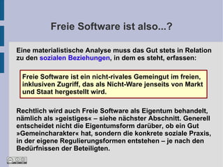 Freie Software ist also...?

Eine materialistische Analyse muss das Gut stets in Relation
zu den sozialen Beziehungen, in dem es steht, erfassen:

 Freie Software ist ein nicht-rivales Gemeingut im freien,
 inklusiven Zugriff, das als Nicht-Ware jenseits von Markt
 und Staat hergestellt wird.

Rechtlich wird auch Freie Software als Eigentum behandelt,
nämlich als »geistiges« – siehe nächster Abschnitt. Generell
entscheidet nicht die Eigentumsform darüber, ob ein Gut
»Gemeincharakter« hat, sondern die konkrete soziale Praxis,
in der eigene Regulierungsformen entstehen – je nach den
Bedürfnissen der Beteiligten.
 