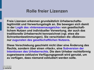 Rolle freier Lizenzen

Freie Lizenzen erkennen grundsätzlich Urheberschafts-
legitimität und Verwertungslogik an. Sie bewegen sich damit
in der Logik des »Interessenausgeichs« von gesellschaft-
lichem Nutzen und individueller Verwertung, der auch das
traditionelle Urheberrecht kennzeichnet (vgl. etwa die
Schrankenbestimmungen). Sie verschieben die »Balance«
nur zugunsten des gesellschaftlichen Nutzens.
Diese Verschiebung geschieht nicht über eine Änderung des
Rechts, sondern über einen »Hack«, eine Subversion der
Intentionen des Urheberrechts. Die dem Urheber rechtsförmig
zugewiesene exklusive Verfügungsgewalt wird genutzt, um
zu verfügen, dass niemand exkludiert werden solle.
 