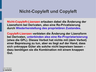 Nicht-Copyleft und Copyleft

Nicht-Copyleft-Lizenzen erlauben dabei die Änderung der
Lizenzform bei Derivaten, also eine Re-Privatisierung
durch Wiederherstellung des proprietären Zustandes.
Copyleft-Lizenzen verbieten die Änderung der Lizenzform
bei Derivaten, unterbinden also eine Re-Proprietarisierung
(etwa die GPL). Dieses Verbot hat nichts mit (dem Verbot)
einer Bepreisung zu tun, aber es liegt auf der Hand, dass
sich unknappe Güter als solche nicht bepreisen lassen –
dazu benötigen sie die Kombination mit einem knappen
Gut.
 