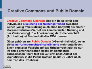 Creative Commons und Public Domain

Creative-Commons-Lizenzen sind ein Beispiel für eine
individuelle Skalierung der Nutzungsfreiheit zwischen
keiner (völlig freie Nutzung auch ohne Copyleft) bis hin zur
starken Exklusion (Verbot der kommerziellen Nutzung und
der Veränderung). Die Anerkennung der Urheberschaft
(Attribution) ist Bestandteil aller CC-Lizenzen.
Güter gehören zur Public Domain (»Gemeinfreiheit«), wenn
sie keiner Urheberrechtseinschränkung mehr unterliegen.
Einen expliziter Verzicht auf das Urheberrecht gibt es nur
im anglo-amerikanischen Recht. Im kontinental-
europäischen Recht fällt ein Gut erst nach Ablauf der
»Schutzfrist« in die Public Domain (meist 70 Jahre nach
dem Tod des Urhebers).
 