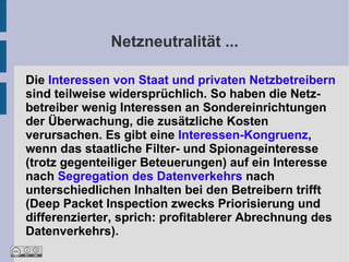 Netzneutralität ...

Die Interessen von Staat und privaten Netzbetreibern
sind teilweise widersprüchlich. So haben die Netz-
betreiber wenig Interessen an Sondereinrichtungen
der Überwachung, die zusätzliche Kosten
verursachen. Es gibt eine Interessen-Kongruenz,
wenn das staatliche Filter- und Spionageinteresse
(trotz gegenteiliger Beteuerungen) auf ein Interesse
nach Segregation des Datenverkehrs nach
unterschiedlichen Inhalten bei den Betreibern trifft
(Deep Packet Inspection zwecks Priorisierung und
differenzierter, sprich: profitablerer Abrechnung des
Datenverkehrs).
 