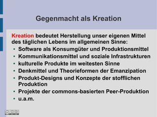 Gegenmacht als Kreation

Kreation bedeutet Herstellung unser eigenen Mittel
des täglichen Lebens im allgemeinen Sinne:
 ● Software als Konsumgüter und Produktionsmittel

 ● Kommunikationsmittel und soziale Infrastrukturen

 ● kulturelle Produkte im weitesten Sinne

 ● Denkmittel und Theorieformen der Emanzipation

 ● Produkt-Designs und Konzepte der stofflichen

   Produktion
 ● Projekte der commons-basierten Peer-Produktion

 ● u.a.m.
 