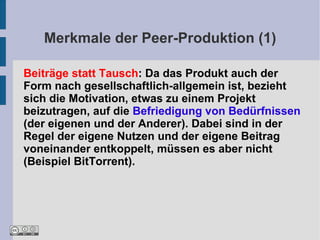 Merkmale der Peer-Produktion (1)

Beiträge statt Tausch: Da das Produkt auch der
Form nach gesellschaftlich-allgemein ist, bezieht
sich die Motivation, etwas zu einem Projekt
beizutragen, auf die Befriedigung von Bedürfnissen
(der eigenen und der Anderer). Dabei sind in der
Regel der eigene Nutzen und der eigene Beitrag
voneinander entkoppelt, müssen es aber nicht
(Beispiel BitTorrent).
 