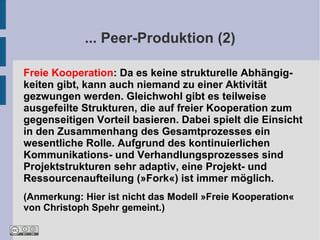 ... Peer-Produktion (2)

Freie Kooperation: Da es keine strukturelle Abhängig-
keiten gibt, kann auch niemand zu einer Aktivität
gezwungen werden. Gleichwohl gibt es teilweise
ausgefeilte Strukturen, die auf freier Kooperation zum
gegenseitigen Vorteil basieren. Dabei spielt die Einsicht
in den Zusammenhang des Gesamtprozesses ein
wesentliche Rolle. Aufgrund des kontinuierlichen
Kommunikations- und Verhandlungsprozesses sind
Projektstrukturen sehr adaptiv, eine Projekt- und
Ressourcenaufteilung (»Fork«) ist immer möglich.
(Anmerkung: Hier ist nicht das Modell »Freie Kooperation«
von Christoph Spehr gemeint.)
 