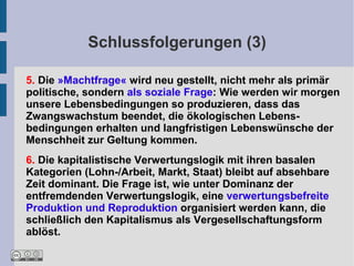 Schlussfolgerungen (3)

5. Die »Machtfrage« wird neu gestellt, nicht mehr als primär
politische, sondern als soziale Frage: Wie werden wir morgen
unsere Lebensbedingungen so produzieren, dass das
Zwangswachstum beendet, die ökologischen Lebens-
bedingungen erhalten und langfristigen Lebenswünsche der
Menschheit zur Geltung kommen.
6. Die kapitalistische Verwertungslogik mit ihren basalen
Kategorien (Lohn-/Arbeit, Markt, Staat) bleibt auf absehbare
Zeit dominant. Die Frage ist, wie unter Dominanz der
entfremdenden Verwertungslogik, eine verwertungsbefreite
Produktion und Reproduktion organisiert werden kann, die
schließlich den Kapitalismus als Vergesellschaftungsform
ablöst.
 