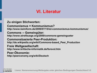 VI. Literatur

Zu einigen Stichworten:
Commonismus = Kommunismus?
http://www.keimform.de/2009/07/15/ist-commonismus-kommunismus/
Commons -- Gemeingüter:
http://www.streifzuege.org/2009/commons-gemeingueter
Commonsbasierte Peer-Produktion:
http://de.wikipedia.org/wiki/Commons-based_Peer_Production
Freie Weltgesellschaft:
http://www.kritische-informatik.de/fsrevol.htm
Peer-Ökonomie:
http://peerconomy.org/wiki/Deutsch




      Lizenz: Namensnennung-Weitergabe unter gleichen Bedingungen Deutschland 3.0
 
