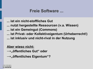 Freie Software ...

... ist ein nicht-stoffliches Gut
... nutzt hergestellte Ressourcen (v.a. Wissen)
... ist ein Gemeingut (Commons)
... ist Privat- oder Kollektiveigentum (Urheberrecht!)
... ist inklusiv und nicht-rival in der Nutzung

Aber wieso nicht:
→„öffentliches Gut“ oder
→„öffentliches Eigentum“?
 