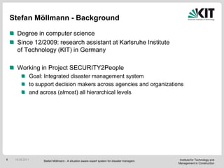 Stefan Möllmann - Background Degree in computerscience Since 12/2009: researchassistantat Karlsruhe Institute of Technology (KIT) in Germany Working in Project SECURITY2People Goal: Integrated disastermanagementsystem tosupportdecisionmakersacrossagenciesandorganizations andacross (almost) all hierarchicallevels 17.08.2011 