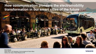 Volvo Buses
Stefan Nerpin, SVP Marketing, Communications & Public Affairs
Helena Lind, Head of Media Relations & PR
How communication pioneers the electromobility
transformation in our smart cities of the future
 