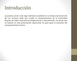 Introducción
La practica social a sido algo realmente resaltante en la historia del desarrollo
del ser humano dado que resalta el comportamiento de la humanidad
después de haber avanzado tecnológicamente y culturalmente. Los temas que
se trataran en esta presentación representan en gran parte la evolución del
comportamiento humano.
 