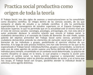 Practica social productiva como
origen de toda la teoría
El Trabajo Social, tras dos siglos de avances y reestructuraciones se ha consolidado
como disciplina científica. Se integra dentro de las ciencias sociales, de las que
comparte el objeto de estudio y su método científico. A ello ha contribuido
especialmente la convergencia de estudios superiores en el Espacio Europeo de
Educación Superior, lo que ha permitido que en la actualidad esté al mismo nivel que
el resto de ciencias sociales: sociología, psicología, antropología, etc. Con esta obra el
autor pretender destacar la estrecha relación que vincula el trabajo social, la
ciudadanía democrática y el concepto de Estado de Bienestar. De este modo, queda
patente del objetivo primordial del Trabajo Social como ciencia; promover la
ciudadanía democrática aislando los elementos de exclusión social para contribuir al
bienestar de los individuos y grupos, posibilitando el ejercicio efectivo de sus
derechos. A lo largo de este proceso histórico, tres han sido terrenos en los que se ha
especializado el Trabajo Social: individuos/familias, grupos y comunidades. La teoría en
cada uno de estos agentes de acción supone una forma definida de intervenir en el
individuo pero siempre, ensamblado en un contexto social determinado. La práctica de
nuestra disciplina se apoya en la teoría, la cual propicia e impulsa la acción para
promover el cambio social. La teoría permite organizar y comprender nuestros
pensamientos, reflexionar sobre las distintas posibilidades de acción, y en el tema que
nos ocupa, el Trabajo Social con Grupos, posibilita atender lo individual desde lo
colectivo, como agente distintivo.
 