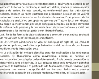 No podemos obviar que nuestra realidad social, el aquí y ahora, es fruto de un
contexto histórico determinado, el cual, nos define, modela y marca nuestra
pauta de acción. En este sentido, es fundamental para los trabajadores
sociales, conocer las raíces ilustradas que propiciaron eclosión de los valores
sobre los cuales se sustentarían los derechos humanos. En el primero de los
capítulos se analiza los presupuestos teóricos del Trabajo Social con Grupos.
Su origen lo encontramos en: 1) Los principios ilustrados, en donde prevalecía
la defensa de la persona y la búsqueda de un sistema económico y social que
permitiese a los individuos gozar de un libertad efectiva.
2) El fin de las formas de vida tradicionales y emersión de una nueva sociedad
de masas fruto de las revoluciones industriales.
3) Las terribles condiciones de vida de principios de siglo XX, así como la
posterior pobreza, exclusión y polarización social, ruptura de las formas
tradicionales de interacción, etc.;
4) La utilización del método científico para dar explicación a los fenómenos
sociales. El Humanismo como movimiento, ensalzó al hombre en
contraposición de cualquier orden determinado. A raíz de esta concepción se
desarrollo la idea de libertad, la cual subyace tanto en la revolución científica
como en la Ilustración. Los postulados de Maquiavelo y Bacon sirvieron para
sostener una nueva concepción del ser humano. Todos estos avances
facilitaron la expansión de la ciencia moderna, entre ellas, el Trabajo Social.
 