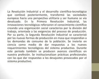La Revolución Industrial y el desarrollo científico-tecnológico
que conllevó posteriormente, transformó las sociedades
europeas hacia una perspectiva utilitaria y ser humano se vio
devaluado. En la Primera Revolución Industrial, las
innovaciones tecnológicas reforzaron el conocimiento científico
creando una organización social caracteriza por la división del
trabajo, orientada a las exigencias del proceso de producción.
Por su parte, la Segunda Revolución Industrial se caracterizó
por las nuevas formas de producción en masa que respondían a
las demandas de consumo de la población. Se invierte en
ciencia como medio de dar respuestas a los nuevos
requerimientos tecnológicos del sistema productivo. Durante
este periodo también se producen avances científicos en
nuestra profesión. Se institucionalizan prácticas profesionales
con las que dar respuestas a los desajustes provocados por el
sistema productivo.
 