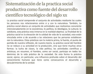 Sistematización de la practica social
productiva como fuente del desarrollo
científico tecnológico del siglo xx
La practica social comprende el conjunto de actividades mediante las cuales
las personas nos relacionamos entre si y con la naturaleza. También, La
práctica social abarca un conjunto de actividades que realizamos consciente
intencionadamente en lo económico, lo político, lo ideológico, lo cultural, lo
cotidiano, esta práctica esta inmersa en la realidad objetiva. La finalidad de la
práctica social es la elevación de la calidad de vida de la sociedad, esta están
vinculada entre si de acuerdo a las relaciones que las personas establecen
con la naturaleza. Estas prácticas son la materia prima, la fuente, el punto de
partida de nuestra reflexión, de nuestra teoría. La práctica social del hombre
no se reduce a su actividad en la producción, sino que tiene muchas otras
formas: la lucha de clases, la vida política, las actividades científicas y
artísticas; en resumen, el hombre, como ser social, participa en todos los
dominios de la vida práctica de la sociedad. De esta forma la práctica
social, ejerce, en particular, una influencia profunda sobre el desarrollo del
conocimiento humano que tiene como consecuencia el desarrollo y
descubrimiento de la verdad.
 