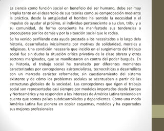 La ciencia como función social en beneficio del ser humano, debe ser muy
amplia tanto en el desarrollo de sus teorías como su comprobación mediante
la práctica. desde la antigüedad el hombre ha sentido la necesidad y el
impulso de ayudar al prójimo, al individuo perteneciente a su clan, tribu y a
su comunidad, de forma consciente ha manifestado sus tendencias a
preocuparse por los demás y por la situación social que le rodea.
Se ha venido perfilando esta ayuda prestada a los necesitados a lo largo dela
historia, desarrolladas inicialmente por motivos de solidaridad, morales y
religiosos. Una condición necesaria que incidió en el surgimiento del trabajo
social fue sin dudas la situación crítica privativa de la clase obrera y otros
sectores marginados, que se manifestaron en contra del poder burgués. En
su historia, el trabajo social ha transitado por diferentes momentos
caracterizados por concepciones asistencialistas, tecnocráticas y desarrollista
con un marcado carácter reformador, sin cuestionamiento del sistema
existente y de cómo los problemas sociales se acentuaban a partir de las
estructuras globales de la sociedad. Las concepciones que rigen el trabajo
social son representadas casi siempre por modelos importados desde Europa
y Norteamérica y no responden a los intereses de América Latina teniendo en
cuenta que somos países subdesarrollados y dependientes. Como una moda
América Latina fue pionera en copiar esquemas, modelos y ha exportados
sus mejores profesionales
 