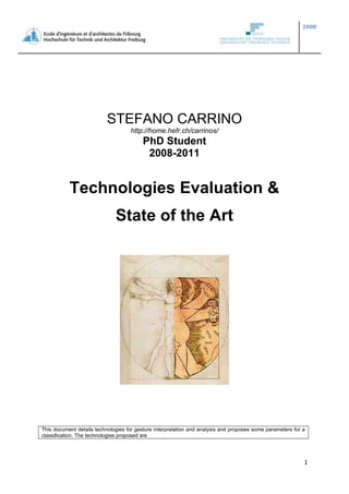 STEFANO CARRINO<br />http://home.hefr.ch/carrinos/<br />PhD Student<br />2008-2011<br />Technologies Evaluation &<br />State of the Art<br />This document details technologies for gesture interpretation and analysis and proposes some parameters for a classification. The technologies proposed are <br /> TOC  quot;
1-3quot;
 Introduction PAGEREF _Toc217100831  3<br />Our vision, in brief PAGEREF _Toc217100832  3<br />Technologies Study PAGEREF _Toc217100833  3<br />State of the Art: papers PAGEREF _Toc217100834  3<br />Gesture recognition by computer vision PAGEREF _Toc217100835  3<br />Gesture Recognition by Accelerometers PAGEREF _Toc217100836  5<br />Technology PAGEREF _Toc217100837  7<br />Technology Evaluation PAGEREF _Toc217100838  8<br />Evaluation Criteria PAGEREF _Toc217100839  8<br />Technology Comparison PAGEREF _Toc217100840  8<br />Parameters’ weight PAGEREF _Toc217100841  8<br />Comparison PAGEREF _Toc217100842  10<br />Conclusions and Remarks PAGEREF _Toc217100843  11<br />Accelerometers, gloves and cameras… PAGEREF _Toc217100844  11<br />Proposition PAGEREF _Toc217100845  11<br />Divers PAGEREF _Toc217100846  12<br />Observation PAGEREF _Toc217100847  12<br />Some commonly features for gesture recognition by image analysis PAGEREF _Toc217100848  13<br />Gesture recognition or classification methods PAGEREF _Toc217100849  13<br />quot;
Gorilla armquot;
 PAGEREF _Toc217100850  14<br />References PAGEREF _Toc217100851  14<br />Attached PAGEREF _Toc217100852  16<br />Introduction<br />In the following sections we illustrate the state of the art in technologies for the acquisition of data for gesture recognition. After that we introduce some parameters for the evaluation of these approaches, motivating the weight of each parameter according to our vision. In the last section we highlight the conclusion of this research in the state of the art in this field.<br />Our vision, in brief<br />The AVATAR system will be composed by two elements:<br />The Smart Portable Device (SPD).<br />The Smart Environmental Device (SED).<br />The SPD has to provide the gesture interpretation for all the applications that are environment independent for what may concern the data acquisition (i.e. the cause and effect actions, inputs, computing machine and out put are all inside the SPD self).<br />The SED offers the gesture recognition where the SPD has not good performances. And, in addition, it could offer a layer for the connection of multiple SPD and the possibility of faster elaboration offering its computing power.<br />In this first step of our work we will focus the attention on the SPD but keeping in mind the future developments.<br />Technologies Study<br />The choice of the employed technologies (input) for the gesture interpretation is very in important in order to achieve good results in the gesture recognition. In the last years the evolution of technology and materials has pushed forward the feasibility and the robustness of this kind of systems; also more complex algorithms are now ready for this kind of applications (augmented speed in the computing processes, in mobile devices too, make the “real-time approach” reality).<br />State of the Art: papers<br />Follow a simple list of articles we have read, after the name is attached a short description.<br />Gesture recognition by computer vision<br />Arm-pointing Gesture Interface Using Surrounded Stereo Cameras System  REF _Ref216867245   [1]<br />- 2004<br />- Surrounding Stereo Cameras (four stereo cameras in four corners of the ceiling)<br />- Arm pointing<br />- Setting: 12 frame/s<br />- Recognition rate: 97.4% standing<br />- Recognition rate: 94% sitting posture<br />- The lighting environment had a slight influence<br />Improving Continuous Gesture Recognition with Spoken Prosody  REF _Ref216867261   [2]<br />- 2003<br />- Cameras and microphone<br />- HMM - Bayesian Network<br />- Gesture and Speech Synchronization<br />- 72.4% of 1876 gestures were classified correctly<br />Pointing Gesture Recognition based on 3DTracking of Face, Hands an Head Orientation  REF _Ref216867302   [3]<br />- 2003<br />- Stereo Camera (1)<br />- HMM<br />- 65% / 83% (without / with head orientation)<br />- 90% after user specific training<br />Real-time Gesture Recognition with Minimal Training Requirements and On-Line Learning  REF _Ref216867288   [4]<br />- 2007<br />- (SNM) HMMs modified for reduced training requirement<br />- Viterbi inference<br />- Optical, pressure, mouse/pen<br />- Result: ???<br />Recognition of Arm Gestures Using Multiple Orientation Sensors: gesture classification  REF _Ref216867331   [5]<br />- 2004<br />- IS-300 Pro Precision Motion Tracker by InterSense<br />- Results<br />Vision-Based Interfaces for Mobility  REF _Ref216867337   [6]<br />- 2004<br />- Head-worn camera<br />- AdaBoost<br />- (Larger than 30x20 pixels) runs with 10 frames per second on a 640x480 sized video stream on a 3GHz desktop computer.<br />- Interesting references<br />- 93.76% postures were classified correctly<br />GestureVR: Vision-Based 3D Hand interface for Spatial Interaction  REF _Ref216867359   [7]<br />- 1998<br />- 2 cameras 60Hz 3D space<br />- 3 gestures<br />- Finite state classification<br />Gesture Recognition by Accelerometers<br />Accelerometer Based Gesture Recognition for Real Time Applications<br />- Input: Accelerometer Bluetooth<br />- HMM<br />- Gesture Recognized Correctly 96%<br />- Reaction Time: 300ms<br />Accelerometer Based Real-Time Gesture Recognition  REF _Ref216867368   [8]<br />- Input: Sony-Ericsson W910i (3 axial accel.)<br />- 97.4% and 96% accuracy on a personalized gesture set<br />- HMM & SVM (Support Vector Machine)<br />- HMM (My algorithm was based on a recent Nokia Research Center paper [11] with some modifications. I have used the freely available JAHMM library for implementation.)<br />- Runtime was tested on a new generation MacBook computer with a dual core 2 GHz processor and 1 GB memory.<br />- Recognition time was independent from the number of teaching examples and averaged at 3.7ms for HMM and 0.4ms for SVM.<br />Self-Defined Gesture Recognition on Keyless Handheld Devices using MEMS 3D Accelerometer  REF _Ref216867392   [11]<br />- 2008<br />- Input: Three-dimensional MEMS accelerometer and a Single Chip Microcontroller<br />- 94% Arabic number recognition <br />Gesture-recognition with Non-referenced Tracking  REF _Ref216867430   [12]<br />- 2005-2006 (?)<br />- Accelerometer Bluetooth (MEMS) + gyroscopes<br />- 3motion™<br />- Particular algorithm for gesture recognition<br />- No numerical results<br />Real time gesture recognition using Continuous Time Recurrent Neural Networks  REF _Ref216867447   [13]<br />- 2007<br />- Accelerometers<br />- Continuous Time Recurrent Neural Networks (CTRNN)<br />- Neuro Fuzzy system (in a previously project)<br />- Isolated gesture: 98% was obtained for the training set and 94% for the testing set<br />- Realistic environment: 80.5% and 63.6 %<br />- Neuro fuzzy system can't work in dynamic (realistic situations)<br />- G. Bailador, G. Trivino, and S. Guadarrama. Gesture recognition using a neuro-fuzzy predictor. In International Conference of Artificial Intelligence and Soft Computing. Acta press, 2006.<br />ADL Classification Using Triaxial Accelerometers and RFID  REF _Ref216867468   [14]<br />- >2004<br />- ADL = Activities of Daily living<br />- 2 wireless (Zigbee homemade) accelerometers for 5 body states<br />- Glove type RFID reader<br />- 90% over 12 ADLs<br />Technology<br />The input devices used in the last years are:<br />Accelerometers<br />Wireless<br />Non wireless<br />Camera  REF _Ref216868035   [17]:<br />Depth-aware cameras. Using specialized cameras one can generate a depth map of what is being seen through the camera at a short range, and use this data to approximate a 3d representation of what is being seen. These can be effective for detection of hand gestures due to their short-range capabilities. <br />Stereo cameras. Using two cameras whose relations to one another are known, a 3d representation can be approximated by the output of the cameras. This method uses more traditional cameras, and thus does not hold the same distance issues as current depth-aware cameras. To get the cameras' relations, one can use a positioning reference such as a lexian-stripe (?) or infrared emitters. <br />Single camera. A normal camera can be used for gesture recognition where the resources/environment wouldn't be convenient for other forms of image-based recognition. Although not necessarily as effective as stereo or depth aware cameras, using a single camera allows a greater possibility of accessibility to a wider audience. <br />Angle Shape Sensor  REF _Ref216868069   [18]:<br />Exploiting the reflexion of the light inside optical fibre we are able to rebuild a 3D hand(s) model<br />Available also in wireless (Bluetooth), the present solutions (gloves) have to be connected with<br />Infrared technology.<br />Ultrasound / UWB (Ultra WideBand)<br />RFID<br />Gyroscopes (two angular-velocity sensors)<br />Controller-based gestures. These controllers act as an extension of the body so that when gestures are performed, some of their motion can be conveniently captured by software. Mouse gestures are one such example, where the motion of the mouse is correlated to a symbol being drawn by a person's hand, as is the Wii Remote, which can study changes in acceleration over time to represent gestures. <br />Technology Evaluation<br />Evaluation Criteria<br />In the following table there is a list of parameters of evaluation for the technologies presented in previous section.<br />Resolution: in relative amounts, resolution describes the degree to which a change can be detected. It is expressed as a fraction of an amount to which you can easily relate. For example, printer manufacturers often describe resolution as dots per inch, which is easier to relate to than dots per page.<br />Accuracy: accuracy describes the amount of uncertainty that exists in a measurement with respect to the relevant absolute standard. It can be defined in several different ways and is dependent on the specification philosophy of the supplier as well as product design. Most accuracy specifications include a gain and an offset parameter. <br />Latency: waiting time until the system firstly responses.<br />Range of motion.<br />User Comfort.<br />Cost. In economic terms.<br />Technology Comparison<br />Parameters’ weight<br />In this section we show how the weights in the previous table are chosen to characterize “my personal choice”.<br />First) Cost: we are in a research context so is not so important to value the cost of our system following a marketing approach. But I agree with the idea forwarded by H. Ford: “True progress is made only when the advantages of a new technology are within reach of everyonequot;
. For this reason the cost too appears as parameter in the table: a concept without possible future practical application is useless (to use gloves for hands modelling with a cost of 5000 $ or more are quite hard to see in a cheaper form in the future).<br />Second) User comfort: a technology completely invisible to the user will be ideal. In this perspective isn’t easy deal with the challenge “how to interface the user with the system”.  For example wondering about implementation of gesture recognition without any charge to the final user (gloves, camera, sensors…) is not a dream, but, in the other hand, the output and the feedback have to be presented to the user. From this viewpoint a head-mounted display (we are wondering about application in the context of the augmented reality) looks like the first natural solution. At this point adding camera to this device doesn’t make worse the situation with a huge advantage (and future possibilities):<br />Possible uncoupling from the environment (if enough computational power is provided to the user): all the technology is on the user. <br />In any case, if we need it, we can establish a network with other systems to gain more information and enrich our system.<br />We are able to enter in the domain of wearable/mobile systems. It is a challenge but it makes valuable and richer our system.<br />Third) Range of Motion: it is a direct consequence of the earlier point. With a wearable technology we can get rid of this problem; the range of motion is strictly related to the context and not dependents to our system. With other choices (e.g. cameras and sensors in the environment) the system will work in a specific environment and can lose in generality.<br />Fourth) Latency: to deal with this problem at this level is quite untimely. The latency depends on the used technology, the applied algorithms for gesture recognition and the tracking, but, potentially, also on other parameters such as the distance between input system, elaboration system and output/feedback system. (For example if the vector of information is the sound, the time of flight may be not negligible in a real-time system.)<br />Fifth) Accuracy & Resolution: first of all the system has to be reliable. Therefore these parameters are really meaningful in our application. As far as we are concerned we would like a tracking system able to discern correctly a little vocabulary of gestures and to make possible realistic interactions with three-dimensional virtual object in a three-dimensional mixed world.<br />Comparison<br />Analyzing input approach we have noticed two features:<br />Some of the equipments presented here are the direct evolution of the previous;<br />Nowadays some technologies are (of course in this domain) evidently inferior if compared with other technologies.<br />According to the first sentence we discard from further analysis wired accelerometer; they have not advantages compared to the wireless equivalent solution.<br />Depending on the second one we can exclude the RFID compared with the UWB.<br />In previous section we add “gyroscopes” like possible technology this isn’t completely correct; in reality this kind of technology have real applicability only if integrated with accelerometers or other sensors.<br />TechnologiesarametersResolution - AccuracyLatencyRange of motionUser ComfortCostRESULTSAccelerometers - wireless3452555Camera - singled camera2454453Camera - Stereo cameras32?3 (?)326+3*?Camera - depth-aware cameras44 (?)53360Angle shape sensor (gloves)44521 (-100)54Infrared technology4454463Ultrasound2????10+XWeight54321 <br />From this table we have evaluated two approaches as most interesting:<br />The infrared technology<br />The depth-aware camera.<br />In reality these two technologies are not uncorrelated. In deed the depth-aware cameras are often equipped with infrared emitters and receivers to calculate the position in the space of the object in the field of view of the camera  REF _Ref216868115   [19]. <br />Conclusions and Remarks<br />Chose a technology to implement our future work was not easy at all! Above all is that: the validity of a technology is strictly linked with its use. For example the results using a camera for gestures interpretation is strictly connected with the algorithms used to recognise the gestures. So it is impracticable to say THIS IS THE technology to use. Moreover there are others factors (as technical evolution) that we have to take into account.<br />Computer vision offers the user a less cumbersome interface, requiring of them only that they remain within the field of view of the camera or cameras. By deducing features and movement in real-time from the images captured from the cameras, gesture and posture recognition. Computer vision typically also requires good lighting conditions and the occlusion issue makes this solution application dependent.<br />Generally we can show there are two principal ways to tackle the issues tied to the gesture recognition:<br />- Computer Vision;<br />- Accelerometers (often coupled with gyroscopes or other sensors). <br />Each approach has advantages and disadvantages. In general researches show a percentage of gesture recognition above the 80% (often the 90%) within a restrict vocabulary.<br />However the evolution of new technology pushes these results toward higher level.<br />Accelerometers, gloves and cameras…<br />The scenarios we have thought about are in the context of augmented reality, for this reason, it is ordinary wondering about head-mounted display and to add a lightweight camera will not change drastically the user comfort; <br />Wireless technology provides us not so much cumbersome sensors but their integration on a human body is somewhat intrusive.<br />Gloves are another simple device not too much intrusive (in my opinion), but the cost to have a reliable mapping in a 3D space nowadays have a cost not negligible  REF _Ref216868069   [18].<br />However considering generalized scenarios and the most various types of gesture (body, arms, hands…) we don’t discard the idea to bring together more kind of sensors.<br />Proposition<br />What we propose for the next step is to think about scientific problems such user identification and multiuser management, context dependence (tracking), definition of model/language of gesture, and gesture recognition (acquisition and analyses).<br />All this fixing two goals for the future applications:<br />Usability.<br />That is:<br />Robustness;<br />Reliability.<br />That not is (at this moment):<br />Easy to wear (weight).<br />Augmented / virtual reality applicability:<br />Mobility;<br />3D gesture recognition capability;<br />Dynamic (and static?) gesture recognition.<br />As next steps I will define the following:<br />Work environment;<br />Definition of a framework for gesture modelling (???); <br />Acquisition technology selection;<br />Delve into state of the art for what concerns:<br />Gesture vocabulary definition<br />Action theory<br />Framework for gesture modelling<br />The choice of the kind of gesture model will be effectuated in the forecast of the following step: to extend gesture interpretation to the environment. In this perspective we will need also a strategy to add a tracking system to determine the user position coupled with the head position and orientation. This will be necessary if we want to be independent from visual marker or similar solutions.<br />Divers<br />Observation [13]:<br />Hidden Markov models, dynamic programming and neural networks have been investigated for gesture recognition with hidden Markov models being nowadays one of the predominant approach to classify sporadic gestures (e.g. classification of intentional gestures). Fuzzy systems expert has also been investigated for gesture recognition based on analyzing complex features of the signal like the Doppler spectrum. The disadvantage of these methods is that the classification is based on the separability of the features, therefore two different gestures with similar values for these features may be difficult to classify.<br />Some commonly features for gesture recognition by image analysis [6]:<br />Image moments.<br />Skin tone Blobs.<br />Coloured Markers.<br />Geometric Features.<br />Multiscale shape characterization.<br />Motion History Images and Motion Energy Images.<br />Shape Signatures.<br />Polygonal approximation-based Shape Descriptor.<br />Shape descriptors based upon regions and graphs.<br />Gesture recognition or classification methods  REF _Ref217113918   [16]<br />Following are the list of gesture recognition or classification methods proposed in the literature so far:<br />Hidden Markov Model (HMM).<br />Time Delay Neural Network (TDNN).<br />Elman Network.<br />Dynamic Time Warping (DTW).<br />Dynamic Programming.<br />Bayesian Classifier.<br />Multi-layer Perceptions.<br />Genetic Algorithm.<br />Fuzzy Inference Engine.<br />Template Matching.<br />Condensation Algorithm.<br />Radial Basis Functions.<br />Self-Organizing Map.<br />Binary Associative Machines.<br />Syntactic Pattern Recognition.<br />Decision Tree.<br />quot;
Gorilla armquot;
<br />quot;
Gorilla armquot;
 REF _Ref216868255   [21] was a side-effect that destroyed vertically-oriented touch-screens as a mainstream input technology despite a promising start in the early 1980s.<br />Designers of touch-menu systems failed to notice that humans aren't designed to hold their arms in front of their faces making small motions. After more than a very few selections, the arm begins to feel sore, cramped, and oversized -- the operator looks like a gorilla while using the touch screen and feels like one afterwards. This is now considered a classic cautionary tale to human-factors designers; quot;
Remember the gorilla arm!quot;
 is shorthand for quot;
How is this going to fly in real use?quot;
<br />Gorilla arm is not a problem for specialist short-term-use uses, since they only involve brief interactions which do not last long enough to cause gorilla arm.<br />References<br />Yamamoto, Y.; Yoda, I.; Sakaue, K.; Arm-pointing gesture interface using surrounded stereo cameras system, Pattern Recognition, 2004. ICPR 2004. Proceedings of the 17th International Conference on Volume 4,  23-26 Aug. 2004 Page(s):965 - 970 Vol.4 <br />Kettebekov, S.; Yeasin, M.; Sharma, R.; Improving continuous gesture recognition with spoken prosody, Computer Vision and Pattern Recognition, 2003. Proceedings. 2003 IEEE Computer Society Conference onVolume 1,  18-20 June 2003 Page(s):I-565 - I-570 vol.1<br />Kai Nickel , Rainer Stiefelhagen, Pointing gesture recognition based on 3D-tracking of face, hands and head orientation, Proceedings of the 5th international conference on Multimodal interfaces, November 05-07, 2003, Vancouver, British Columbia, Canada  <br />Rajko, S.; Gang Qian; Ingalls, T.; James, J.; Real-time Gesture Recognition with Minimal Training Requirements and On-line Learning, Computer Vision and Pattern Recognition, 2007. CVPR '07. IEEE Conference on 17-22 June 2007 Page(s):1 - 8 <br />Lementec, J.-C.; Bajcsy, P.; Recognition of arm gestures using multiple orientation sensors: gesture classification, Intelligent Transportation Systems, 2004. Proceedings. The 7th International IEEE Conference on 3-6 Oct. 2004 Page(s):965 - 970 <br />Kolsch, M.; Turk, M.; Hollerer, T.; Vision-based interfaces for mobility, Mobile and Ubiquitous Systems: Networking and Services, 2004. MOBIQUITOUS 2004. The First Annual International Conference on 22-26 Aug. 2004 Page(s):86 - 94 <br />Jakub Segen , Senthil Kumar, Gesture VR: vision-based 3D hand interface for spatial interaction, Proceedings of the sixth ACM international conference on Multimedia, p.455-464, September 13-16, 1998, Bristol, United Kingdom  <br />Beedkar ,K.; Shah, D.; Accelerometer Based Gesture Recognition for Real Time Applications, Real Time Systems, Project description; MS CS Georgia Institute of Technology<br /> Zoltán Prekopcsák, Péter Halácsy, and Csaba Gáspár-Papanek; Design and development of an everyday hand gesture interface in MobileHCI '08: Proceedings of the 10th international conference on Human computer interaction with mobile devices and services. Amsterdam, the Netherlands, September 2008.<br />Zoltán Prekopcsák (2008) Accelerometer Based Real-Time Gesture Recognition in POSTER 2008: Proceedings of the 12th International Student Conference on Electrical Engineering. Prague, Czech Republic, May 2008.<br />Zhang, Shiqi; Yuan, Chun; Zhang, Yan; Self-Defined Gesture Recognition on Keyless Handheld Devices using MEMS 3D Accelerometer, Natural Computation, 2008. ICNC '08. Fourth International Conference on Volume 4,  18-20 Oct. 2008 Page(s):237 - 241 <br />Keir, P.; Payne, J.; Elgoyhen, J.; Horner, M.; Naef, M.; Anderson, P.; Gesture-recognition with Non-referenced Tracking, 3D User Interfaces, 2006. 3DUI 2006. IEEE Symposium on25-29 March 2006 Page(s):151 - 158 <br />G. Bailador, D. Roggen, G. Tröster, and G. Triviño. Real time gesture recognition using Continuous Time Recurrent Neural Networks. In 2nd Int. Conf. on Body Area Networks (BodyNets), 2007.<br />Im, Saemi; Kim, Ig-Jae; Ahn, Sang Chul; Kim, Hyoung-Gon; Automatic ADL classification using 3-axial accelerometers and RFID sensor; Multisensor Fusion and Integration for Intelligent Systems, 2008. MFI 2008. IEEE International Conference on 20-22 Aug. 2008 Page(s):697 - 702 <br />S. Mitra, T. Acharya; Gesture Recognition- A Survey, Systems, Man, and Cybernetics, Part C: Applications and Reviews, IEEE Transactions on 2007<br />Hafiz Adnan Habib. Gesture Recognition Based intelligent Algorithms for Virtual keyboard Development. A thesis submitted in partial fulfilment for the degree of Doctor of Philosophy.<br />http://en.wikipedia.org/wiki/Gesture_recognition<br />HYPERLINK quot;
http://www.5dt.com/quot;
http://www.5dt.com/see the attached documentation.<br />HYPERLINK quot;
http://www.3dvsystems.com/quot;
http://www.3dvsystems.com/ see the attached documentation.<br />http://en.wikipedia.org/wiki/Touchscreen<br />Attached INCLUDEPICTURE  quot;
http://www.5dt.com/textures/sidetop.jpgquot;
  MERGEFORMATINET <br />5DT Data Glove 5 UltraProduct Description The 5DT Data Glove 5 Ultra is designed to satisfy the stringent requirements of modernMotion Capture and Animation Professionals. It offers comfort, ease of use, a small form factorand multiple application drivers. The high data quality, low cross-correlation and high data ratemake it ideal for realistic realtime animation.The 5DT Data Glove 5 Ultra measures finger flexure (1 sensor per finger) of the user's hand. The system interfaces with the computer via a USB cable. A Serial Port (RS 232 - platform independent) option is availible through the 5DT Data Glove Ultra Serial Interface Kit. It features 8-bit flexure resolution, extreme comfort, low drift and an open architecture. The 5DT Data Glove Ultra Wireless Kit interfaces with the computer via Bluetooth technology (up to 20m distance) for high speed connectivity for up to 8 hours on a single battery. Right- and left-handed models are available. One size fits many (stretch lycra). Features  Advanced Sensor Technology  Wide Application Support  Affordable quality  Extreme comfort  One size fits many Automatic calibration - minimum 8-bit flexture resolution Platform independant - USB Or Serial interface (RS 232) Cross-platform SDK  Bundled software  High update rate On-board processor Low crosstalk between fingers Wireless version available (5DT Ultra Wireless Kit) Quick quot;
hot releasequot;
 connectionRelated Products 5DT Data Glove 14 Ultra5DT Data Glove 5 MRI (For Magnetic Resonance Imaging Applications)5DT Data Glove 16 MRI (For Magnetic Resonance Imaging Applications)5DT Wireless Kit Ultra5DT Serial Interface Kit Data SheetsData sheets must be viewed with a PDF-viewer. If you do not have a PDF-viewer, you can download Adobe Acrobat Reader from Adobe's site at http://www.adobe.com/products/acrobat/readstep.html.  5DT Data Glove Series Data Sheet: 5DTDataGloveUltraDatasheet.pdf (124 KB) Manuals Manuals must be viewed with a PDF-viewer. If you do not have a PDF-viewer, you can download Adobe Acrobat Reader from Adobe's site at http://www.adobe.com/products/acrobat/readstep.html.  5DT Data Glove 5 Manual: 5DT Data Glove Ultra - Manual.pdf (2,168 KB) Glove SDK Windows and Linux SDK (free):The current version of the windows SDK is 2.0 and Linux 1.04a. The driver works for all versions of the 5DT Data Glove Series. Please refer to the driver manual for instructions on how to install and use it. Windows users will need a program that can open ZIP files, such as WinZip, from www.winzip.com. For Linux, use the quot;
unzipquot;
 command.  Windows 95/98/NT/2000 SDK: GloveSDK_2.0.zip (212 KB) Linux SDK: 5DTDataGloveDriver1_04a.zip (89.0 KB) The following files contains all the SDK, manuals, glove software and data sheets for the 5DT Data Glove Series:  Windows 95/98/NT/2000: GloveSetup_Win2.2.exe (13.4 MB) Linux: 5DTDataGloveSeriesLinux1_02.zip (1.21 MB ) Unix Driver:The 5DT Data Glove Ultra Driver for Unix provides access to the 5DT range of data gloves at an intermediate level. The driver functionality includes multiple instances, easy initialization and shutdown, basic (raw) sensor values, scaled (auto-calibrated) sensor values, calibration functions, basic gesture recognition and a cross-platform Application Programming Interface (API). The driver utilizes Posix threads. Pricing for this driver is shown below. Go to our Downloads page for more drivers, data sheets, software and manuals.PricingPRODUCT NAMEPRODUCT DESCRIPTIONPRICE5DT Glove 5 Ultra Right-handed5 Sensor Data Glove: Right-handedUS$9955DT Glove 5 Ultra Left-handed5 Sensor Data Glove: Left-handedUS$995Accessories  5DT Ultra Wireless KitKit allows for 2 Gloves in one compact packageUS$1,4955DT Data Glove Serial KitSerial Interface Kit US$195Drivers & Software   Alias | Kaydara MOCAP Driver  US$4953D Studio Max 6.0 Driver  US$295Maya Driver  US$295SoftImage XSI Driver  US$295UNIX SDK* Please Note Serial Only (No USB Drivers)US$495<br />ZCamTM3D video cameras by 3DVSince it was established 3DV Systems has developed 4 generations of depth cameras. Its primary focus in developing new products throughout the years has been to reduce their cost and size, so that the unique state-of-the-art technology will be affordable and meet the needs of consumers as well as of these of multiple industries.        In recent years 3DV has been developing DeepCTM, a chipset that embodies the company's core depth sensing technology. This chipset can be fitted to work in any camera for any application, so that partners (e.g. OEMs) can use their own know-how, market reach and supply chain in the design and manufacturing of the overall camera capabilities. The chipset will be available for sale soon.The new ZCamTM (previously Z-Sense), 3DV's most recently completed prototype camera, is based on DeepCTM and is the company's smallest and most cost-effective 3D camera. At the size of a standard webcam and at affordable cost, it provides very accurate depth information at high speed (60 frames per second) and high depth resolution (1-2 cm). At the same time, it provides synchronized and synthesized quality colour (RGB) video (at 1.3 M-Pixel). With these specifications, the new ZCamTM (previously Z-Sense) is ideal for PC-based gaming and for background replacement in web-conferencing. Game developers, web-conferencing service providers and gaming enthusiasts interested in the new ZCamTM (previously Z-Sense) are invited to contact us. As previously mentioned, the new ZCamTM (previously Z-Sense) and DeepCTM are the latest achievements backed by a tradition of providing high quality depth sensing products. Z-CamTM, the first depth video camera, was released in 2000 and was targeted primarily at broadcasting organizations. Z-MiniTM and DMC-100TM followed, each representing another leap forward in reducing cost and size.               <br />