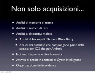 Non solo acquisizioni...
• Analisi di memorie di massa
• Analisi di trafﬁco di rete
• Analisi di dispositivi mobile
• Analisi di backup di iPhone e Black Berry
• Analisi dei database che compongono parte della
app, sia per iOS che per Android
• Incident Response e Live Forensics
• Attività di analisi in contesti di Cyber Intelligence
• Organizzazione delle evidence
venerdì 6 aprile 2012
 
