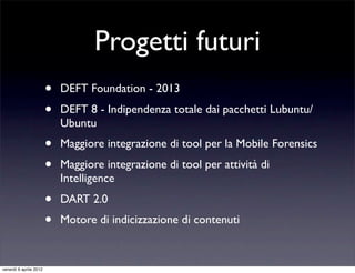 Progetti futuri
• DEFT Foundation - 2013
• DEFT 8 - Indipendenza totale dai pacchetti Lubuntu/
Ubuntu
• Maggiore integrazione di tool per la Mobile Forensics
• Maggiore integrazione di tool per attività di
Intelligence
• DART 2.0
• Motore di indicizzazione di contenuti
venerdì 6 aprile 2012
 