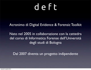 d e f t
Acronimo di Digital Evidence & Forensic Toolkit
Nato nel 2005 in collaborazione con la cattedra
del corso di Informatica Forense dell’Università
degli studi di Bologna
Dal 2007 diventa un progetto indipendente
venerdì 6 aprile 2012
 