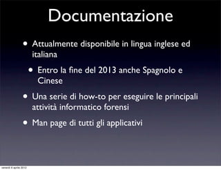 Documentazione
• Attualmente disponibile in lingua inglese ed
italiana
• Entro la ﬁne del 2013 anche Spagnolo e
Cinese
• Una serie di how-to per eseguire le principali
attività informatico forensi
• Man page di tutti gli applicativi
venerdì 6 aprile 2012
 