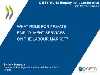 WHAT ROLE FOR PRIVATE
EMPLOYMENT SERVICES
ON THE LABOUR MARKET?
Stefano Scarpetta
Director of Employment, Labour and Social Affairs
OECD
CIETT World Employment Conference
28th May 2015, Rome
 