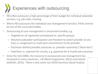 • PES often outsource a high percentage of their budget for individual jobseeker
services, e.g. job clubs, training.
• Where PES outsource the individual case management function, PrEAs tend to
be one of the successful bidder.
• Outsourcing of case management is structured variably, e.g.
– Targeted on all registered unemployed vs. specific groups;
– Voluntary jobseeker participation and freedom to switch provider at any
time vs. assignment or multi-year commitment to the provider
– Purchaser defines provider processes vs. provider autonomy (“black box”)
– Fixed fees vs. payment for results; e.g. payment for 6-month job outcomes
• Since the mid-2000s, the recourse to outsourced case management has
increased in some countriers, UK (Work Programme, 2011) and Ireland
(JobPath, 2015). There is also some non-OECD business (Saudi Arabia).
16
Experiences with outsourcing
 