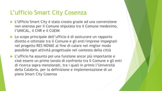 L’ufficio Smart City Cosenza
 L’Ufficio Smart City è stato creato grazie ad una convenzione
non onerosa per il Comune stipulata tra il Comune medesimo,
l’UNICAL, il CNR e il CUEIM
 Lo scopo principale dell’ufficio è di assicurare un rapporto
diretto e ottimale tra il Comune e gli enti/imprese impegnati
nel progetto RES NOVAE al fine di calare nel miglior modo
possibile ogni attività progettuale nel contesto della città
 L’ufficio ha assunto poi una funzione ancor più importante e
cioè essere un primo tavolo di confronto tra il Comune e gli enti
di ricerca sopra menzionati, tra i quali in primis l’Università
della Calabria, per la definizione e implementazione di un
piano Smart City Cosenza
 