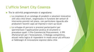 L’ufficio Smart City Cosenza
 Tra le attività programmate si segnalano:
 La creazione di un catalogo di prodotti e soluzioni innovative
utili alla città Smart, organizzato in funzione dei settori di
intervento previsti nel piano, con particolare riguardo alle
produzioni facenti capo ad imprese e start-up locali
 Lo sviluppo di percorsi e processi partecipativi per
sperimentare l’applicazione pratica di strumenti e
procedure quali: il Pre-Commercial Procurement, il PPI
(Partenariati per l’Innovazione), il Dialogo competitivo,
attuati nella logica di rispondere in modo ancor più efficace
ai fabbisogni di innovazione espressi dalla città
 