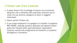 L’Urban Lab Crea Cosenza
 Il piano Smart City si prefigge di essere uno strumento
dinamico che si alimenta dal confronto continuo con la
città e le sue diverse categorie di attori e soggetti
interessati
 Nasce quindi l’Urban Lab
 Il suo scopo originario è di spiegare ai cittadini il progetto
RES NOVAE, essendo peraltro deputato ad ospitare buona
parte dei risultati delle sperimentazioni riguardanti
Cosenza nonché allo svolgimento di iniziative a carattere
divulgativo e formativo
 
