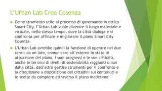 L’Urban Lab Crea Cosenza
 Come strumento utile al processo di governance in ottica
Smart City, l’Urban Lab vuole divenire il luogo materiale e
virtuale, nello stesso tempo, dove la città dialoga e si
confronta per affinare e migliorare il piano Smart City
Cosenza
 L’Urban Lab avrebbe quindi la funzione di operare nei due
sensi: da un lato, comunicare all’esterno lo stato di
attuazione del piano, i suoi progressi e le sue criticità,
anche in termini di livelli di sostenibilità raggiunti o non
dalla città, dall’altro gestire strumenti per il confronto e
la discussione a disposizione dei cittadini sui contenuti e
le scelte da compiere attraverso il piano medesimo
 