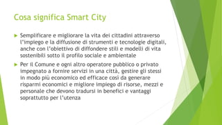 Cosa significa Smart City
 Semplificare e migliorare la vita dei cittadini attraverso
l’impiego e la diffusione di strumenti e tecnologie digitali,
anche con l’obiettivo di diffondere stili e modelli di vita
sostenibili sotto il profilo sociale e ambientale
 Per il Comune e ogni altro operatore pubblico o privato
impegnato a fornire servizi in una città, gestire gli stessi
in modo più economico ed efficace così da generare
risparmi economici e migliore impiego di risorse, mezzi e
personale che devono tradursi in benefici e vantaggi
soprattutto per l’utenza
 