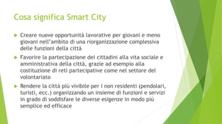 Cosa significa Smart City
 Creare nuove opportunità lavorative per giovani e meno
giovani nell’ambito di una riorganizzazione complessiva
delle funzioni della città
 Favorire la partecipazione dei cittadini alla vita sociale e
amministrativa della città, grazie ad esempio alla
costituzione di reti partecipative come nel settore del
volontariato
 Rendere la città più vivibile per i non residenti (pendolari,
turisti, ecc.) organizzando un insieme di funzioni e servizi
in grado di soddisfare le diverse esigenze in modo più
semplice ed efficace
 