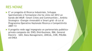 RES NOVAE
 E’ un progetto di Ricerca Industriale, Sviluppo
Sperimentale e Formazione che ha vinto nel 2012 un
bando del MIUR «Smart Cities and Communities», Ambito
Strategico «Energie rinnovabili e Smart grid» di cui al
Programma Operativo Nazionale Ricerca e Competitività
2007-13
 Il progetto vede oggi impegnato un partenariato pubblico-
privato composto da: ENEL Distribuzione, IBM, General
Electric – GEII, Data Management, UNICAL, CNR, POLIBA
ed ENEA
 