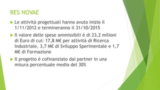 RES NOVAE
 Le attività progettuali hanno avuto inizio il
1/11/2012 e termineranno il 31/10/2015
 Il valore delle spese ammissibili è di 23,2 milioni
di Euro di cui: 17,8 M€ per attività di Ricerca
Industriale, 3,7 M€ di Sviluppo Sperimentale e 1,7
M€ di Formazione
 Il progetto è cofinanziato dai partner in una
misura percentuale media del 30%
 