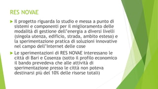 RES NOVAE
 Il progetto riguarda lo studio e messa a punto di
sistemi e componenti per il miglioramento delle
modalità di gestione dell’energia a diversi livelli
(singola utenza, edificio, strada, ambito esteso) e
la sperimentazione pratica di soluzioni innovative
nel campo dell’Internet delle cose
 Le sperimentazioni di RES NOVAE interessano le
città di Bari e Cosenza (sotto il profilo economico
il bando prevedeva che alle attività di
sperimentazione presso le città non poteva
destinarsi più del 10% delle risorse totali)
 