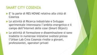 SMART CITY COSENZA
 E’ la parte di RES NOVAE relativa alla città di
Cosenza
 Le attività di Ricerca industriale e Sviluppo
sperimentale interessano l’ambito energetico e il
campo dell’Internet delle cose (Smart Object)
 Le attività di formazione e disseminazione si sono
tradotte in numerose iniziative svoltesi presso
l’Urban Lab Crea Cosenza rivolte a giovani,
professionisti, operatori privati
 