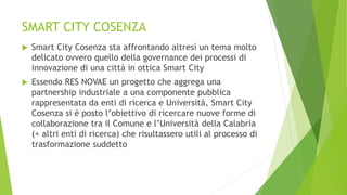 SMART CITY COSENZA
 Smart City Cosenza sta affrontando altresì un tema molto
delicato ovvero quello della governance dei processi di
innovazione di una città in ottica Smart City
 Essendo RES NOVAE un progetto che aggrega una
partnership industriale a una componente pubblica
rappresentata da enti di ricerca e Università, Smart City
Cosenza si è posto l’obiettivo di ricercare nuove forme di
collaborazione tra il Comune e l’Università della Calabria
(+ altri enti di ricerca) che risultassero utili al processo di
trasformazione suddetto
 
