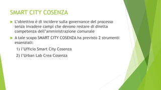 SMART CITY COSENZA
 L’obiettivo è di incidere sulla governance del processo
senza invadere campi che devono restare di diretta
competenza dell’amministrazione comunale
 A tale scopo SMART CITY COSENZA ha previsto 2 strumenti
essenziali:
1) l’Ufficio Smart City Cosenza
2) l’Urban Lab Crea Cosenza
 