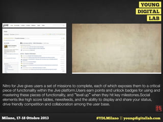 Nitro for Jive gives users a set of missions to complete, each of which exposes them to a critical
piece of functionality within the Jive platform.Users earn points and unlock badges for using and
mastering these pieces of functionality, and “level up” when they hit key milestones.Social
elements like high score tables, newsfeeds, and the ability to display and share your status,
drive friendly competition and collaboration among the user base.

 
