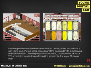 It teaches portion control and customer service in a cartoon-like simulation of a
Cold Stone store. Players scoop cones against the clock and try to avoid serving
too much ice cream. The company says more than 8,000 employees, or about
30% of the total, voluntarily downloaded the game in the ﬁrst week. (Business
Week)

 